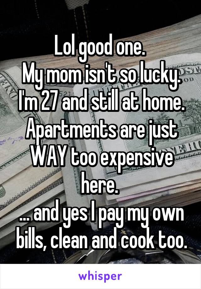 Lol good one. 
My mom isn't so lucky. I'm 27 and still at home. Apartments are just WAY too expensive here. 
... and yes I pay my own bills, clean and cook too.