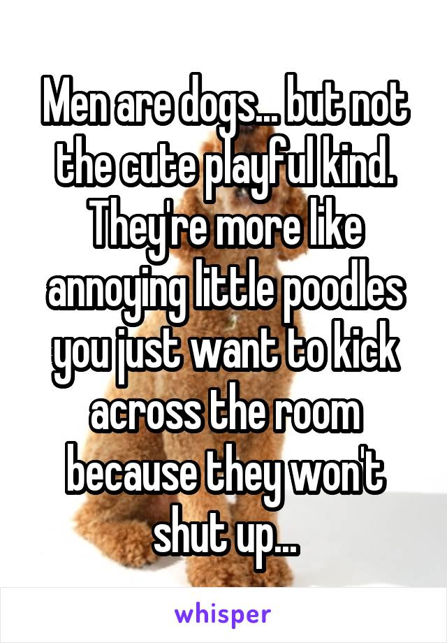 Men are dogs... but not the cute playful kind. They're more like annoying little poodles you just want to kick across the room because they won't shut up...