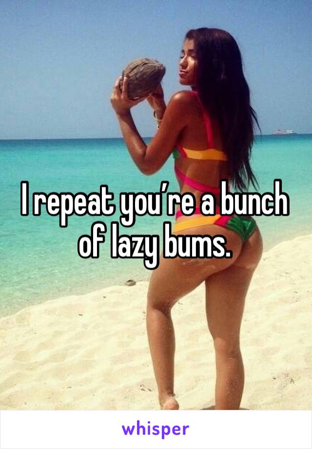 I repeat you’re a bunch of lazy bums.