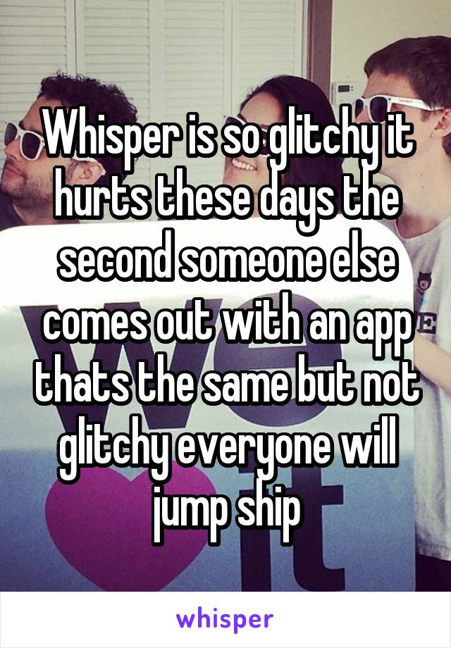 Whisper is so glitchy it hurts these days the second someone else comes out with an app thats the same but not glitchy everyone will jump ship