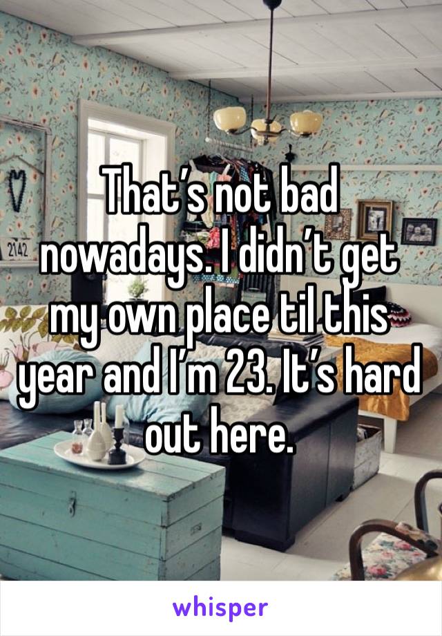 That’s not bad nowadays. I didn’t get my own place til this year and I’m 23. It’s hard out here. 