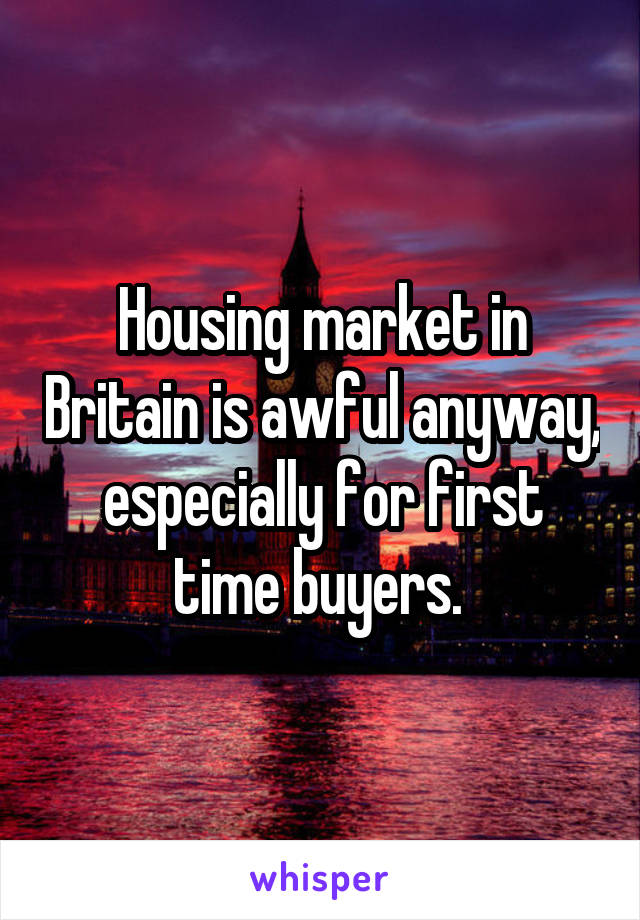 Housing market in Britain is awful anyway, especially for first time buyers. 