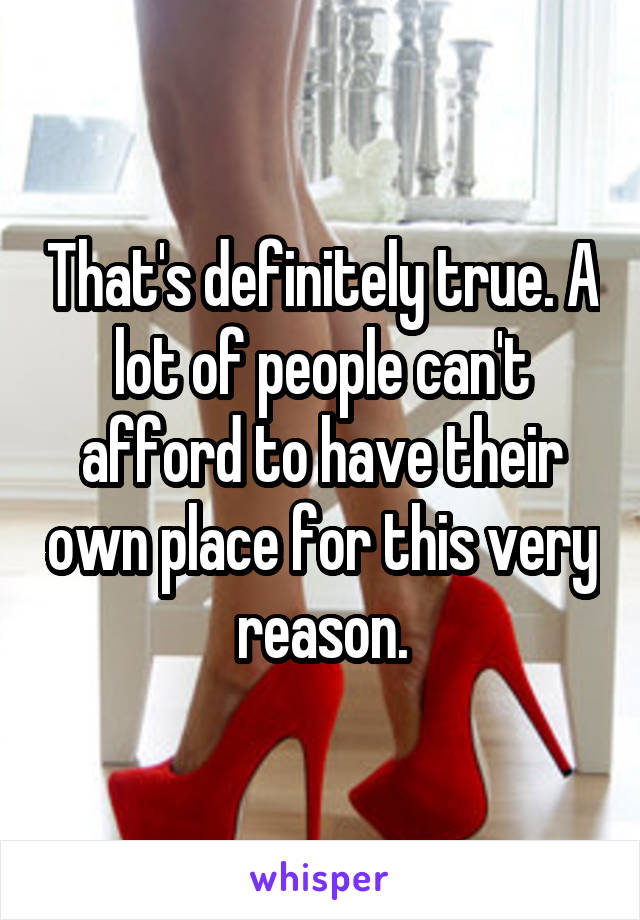 That's definitely true. A lot of people can't afford to have their own place for this very reason.