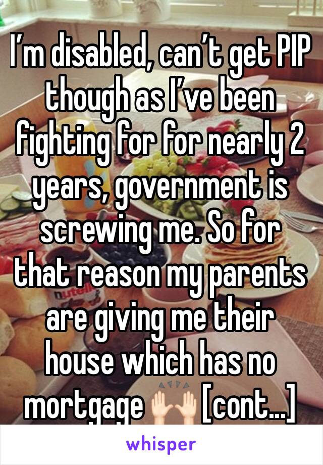 I’m disabled, can’t get PIP though as I’ve been fighting for for nearly 2 years, government is screwing me. So for that reason my parents are giving me their house which has no mortgage 🙌🏻 [cont...]