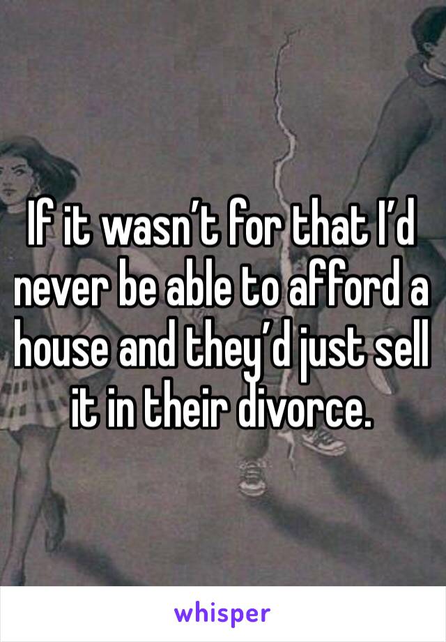 If it wasn’t for that I’d never be able to afford a house and they’d just sell it in their divorce.