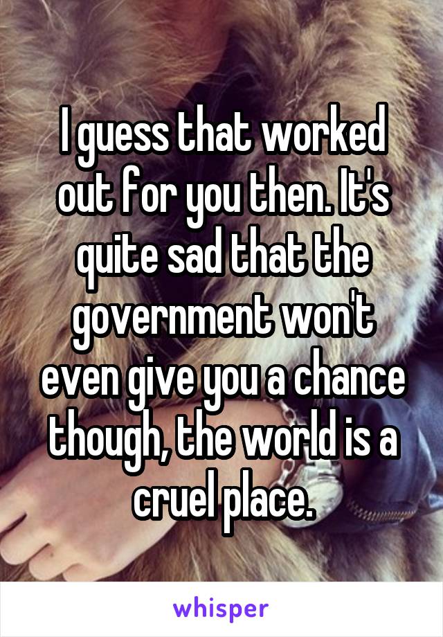 I guess that worked out for you then. It's quite sad that the government won't even give you a chance though, the world is a cruel place.