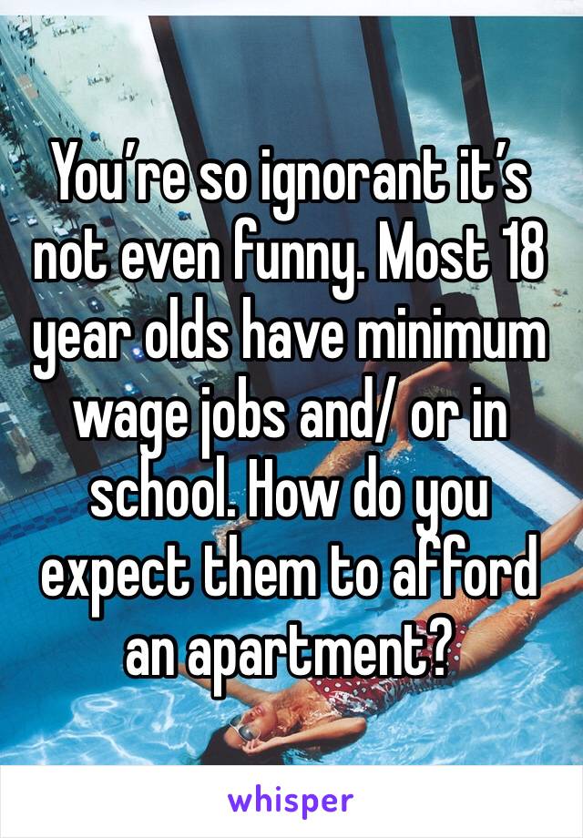 You’re so ignorant it’s not even funny. Most 18 year olds have minimum wage jobs and/ or in school. How do you expect them to afford an apartment?