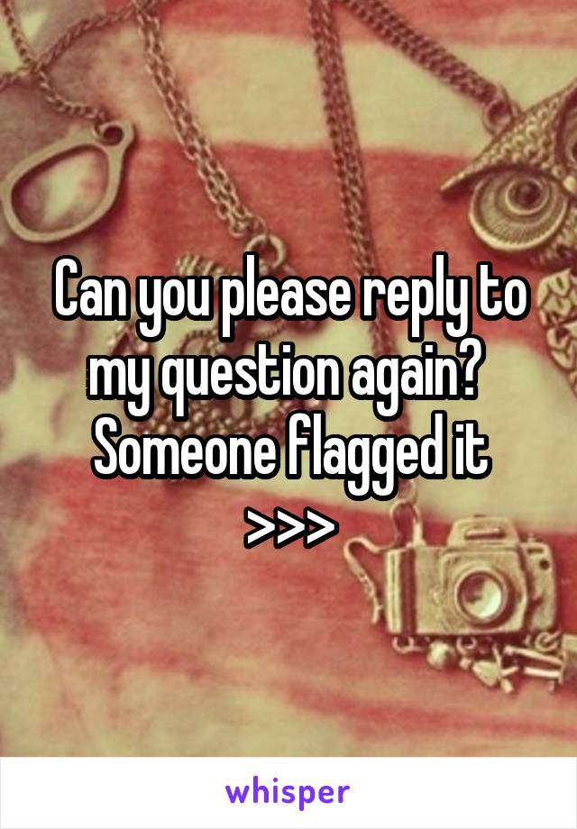 Can you please reply to my question again? 
Someone flagged it
>>>