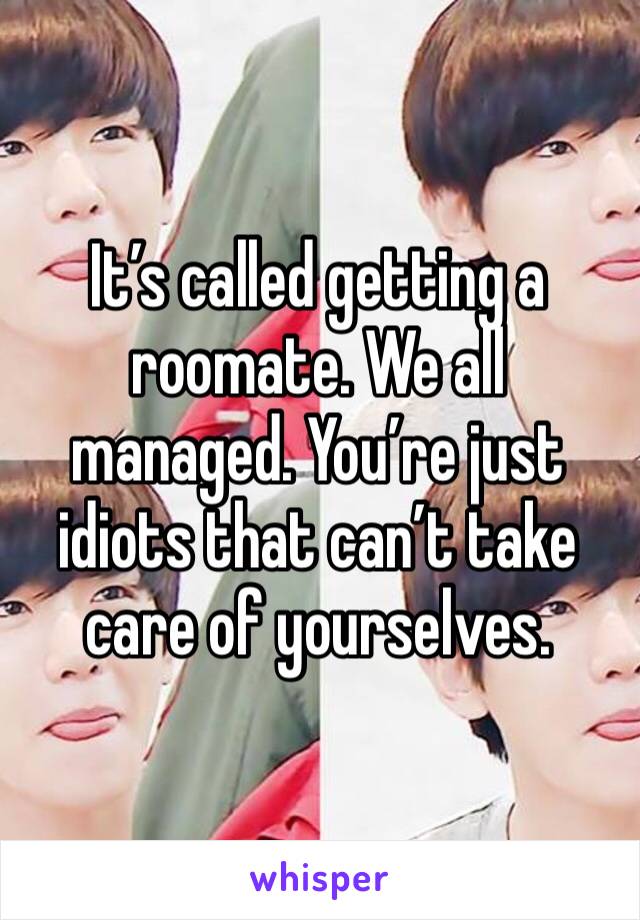 It’s called getting a roomate. We all managed. You’re just idiots that can’t take care of yourselves.