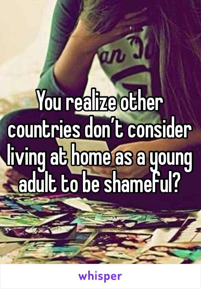 You realize other countries don’t consider living at home as a young adult to be shameful?