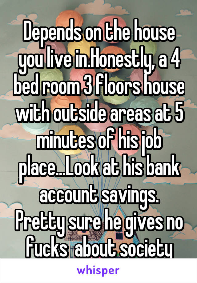 Depends on the house you live in.Honestly, a 4 bed room 3 floors house with outside areas at 5 minutes of his job place...Look at his bank account savings. Pretty sure he gives no fucks  about society