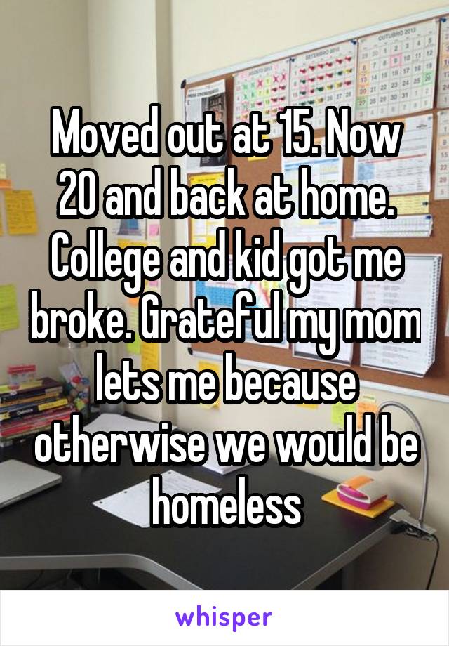 Moved out at 15. Now 20 and back at home. College and kid got me broke. Grateful my mom lets me because otherwise we would be homeless