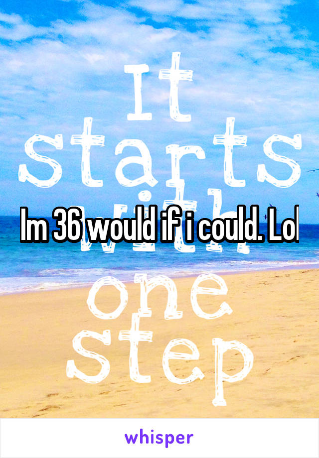 Im 36 would if i could. Lol