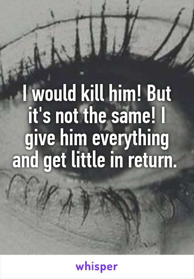 I would kill him! But it's not the same! I give him everything and get little in return. 
