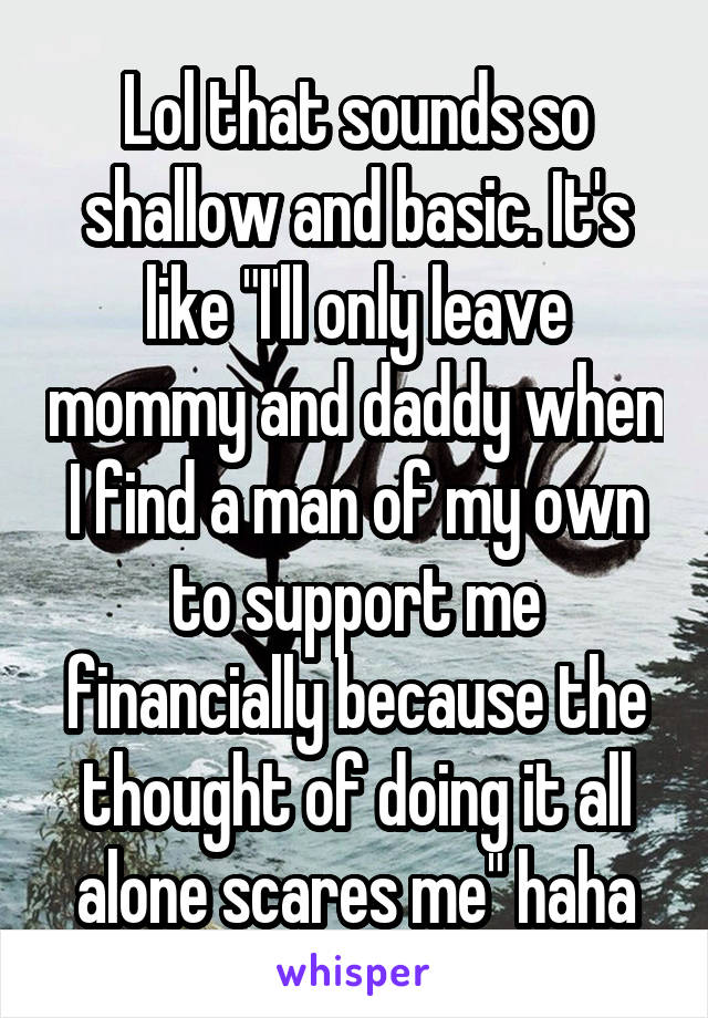 Lol that sounds so shallow and basic. It's like "I'll only leave mommy and daddy when I find a man of my own to support me financially because the thought of doing it all alone scares me" haha