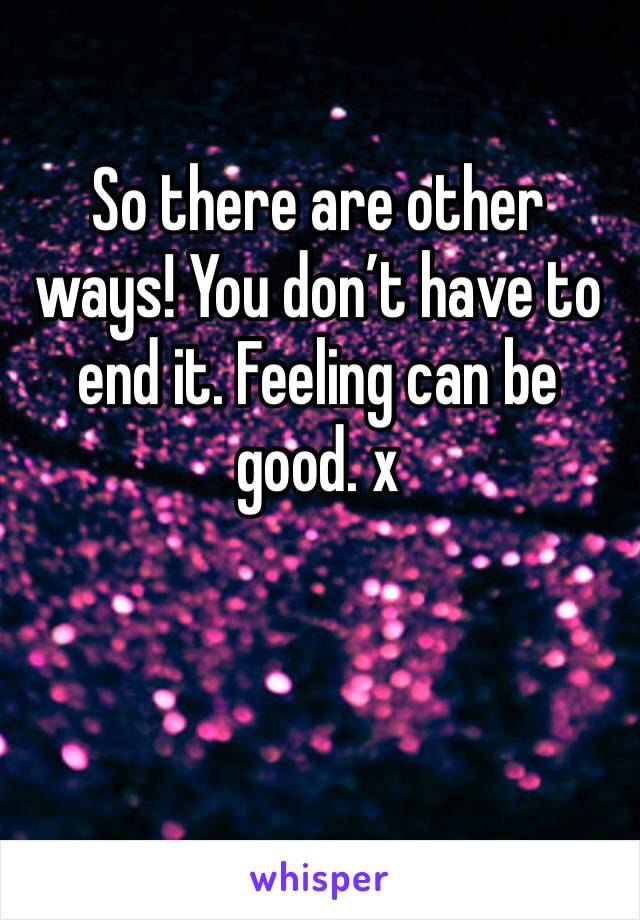 So there are other ways! You don’t have to end it. Feeling can be good. x