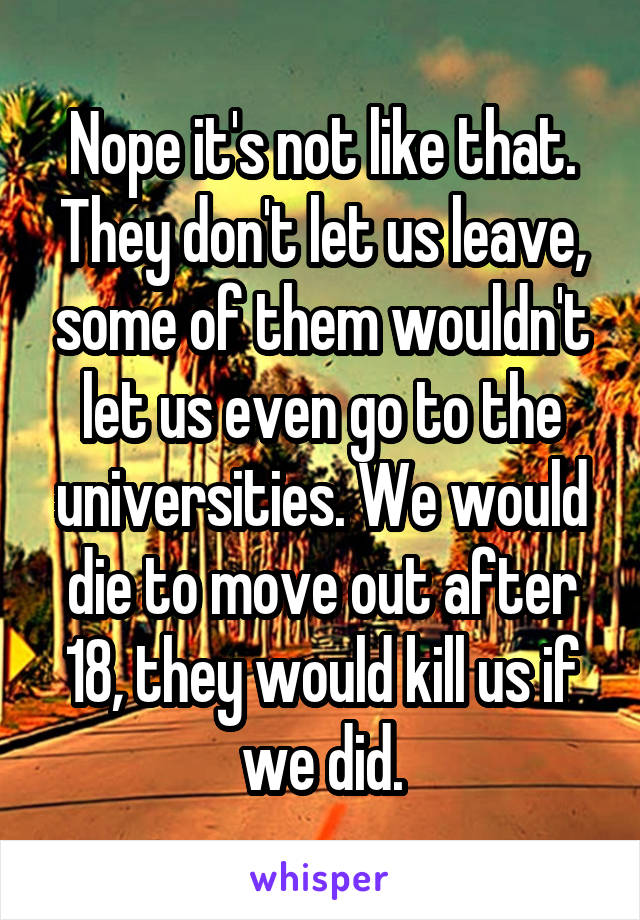 Nope it's not like that. They don't let us leave, some of them wouldn't let us even go to the universities. We would die to move out after 18, they would kill us if we did.