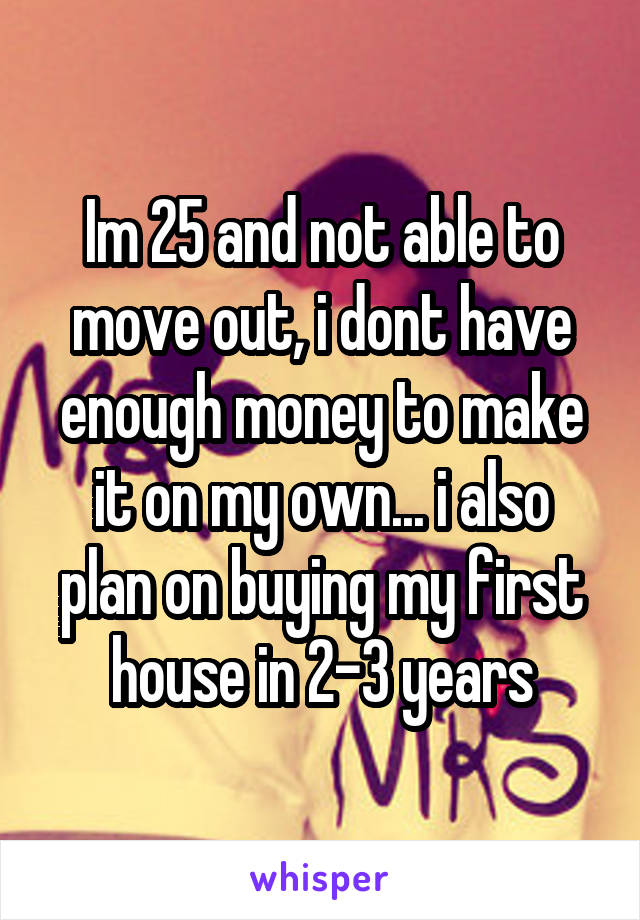Im 25 and not able to move out, i dont have enough money to make it on my own... i also plan on buying my first house in 2-3 years