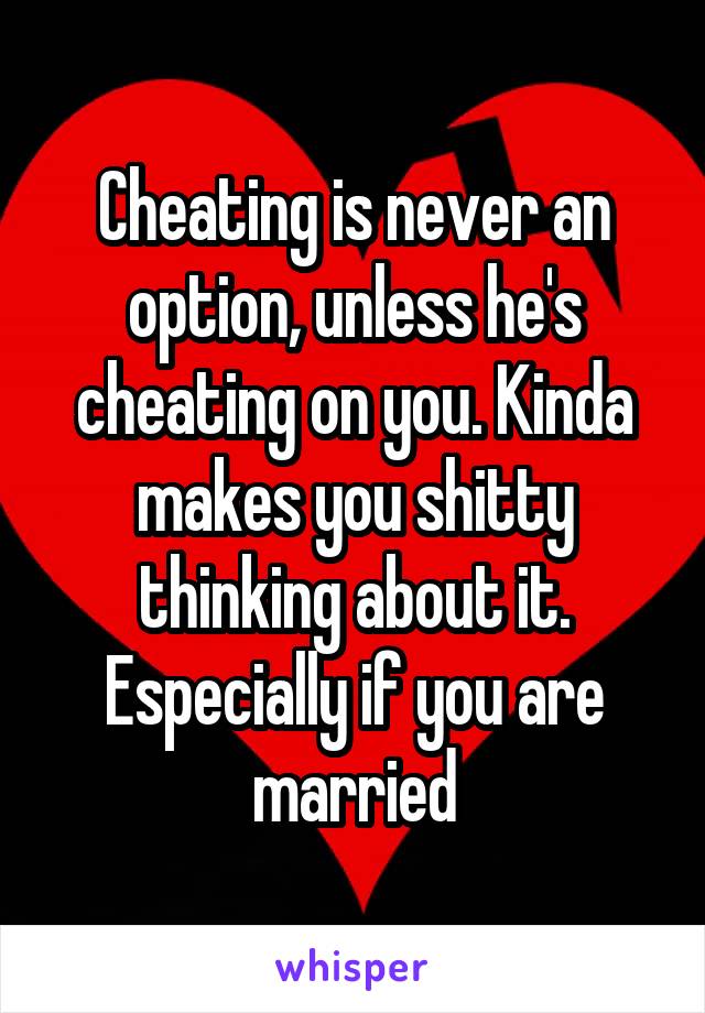 Cheating is never an option, unless he's cheating on you. Kinda makes you shitty thinking about it. Especially if you are married