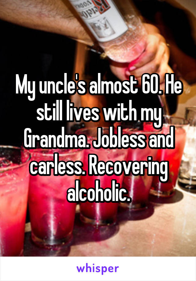My uncle's almost 60. He still lives with my Grandma. Jobless and carless. Recovering alcoholic.
