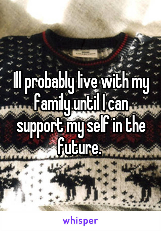 Ill probably live with my family until I can support my self in the future. 