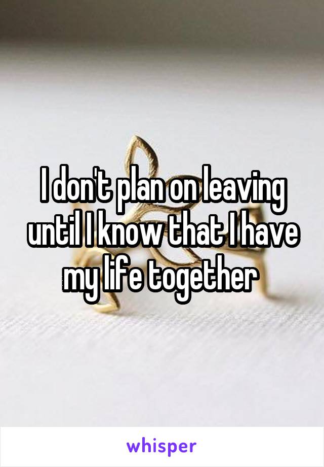 I don't plan on leaving until I know that I have my life together 