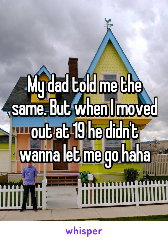 My dad told me the same. But when I moved out at 19 he didn't wanna let me go haha