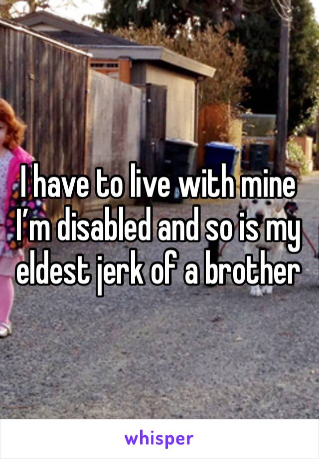 I have to live with mine I’m disabled and so is my eldest jerk of a brother 