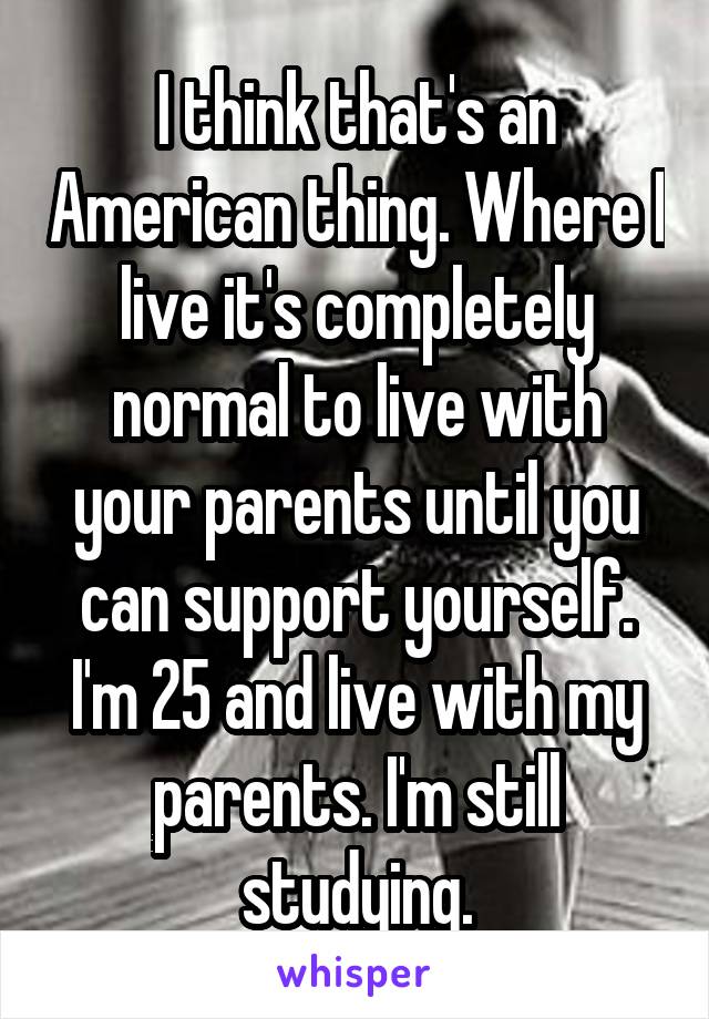 I think that's an American thing. Where I live it's completely normal to live with your parents until you can support yourself. I'm 25 and live with my parents. I'm still studying.