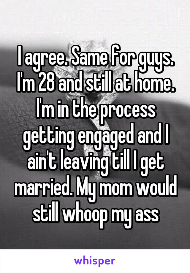 I agree. Same for guys. I'm 28 and still at home. I'm in the process getting engaged and I ain't leaving till I get married. My mom would still whoop my ass