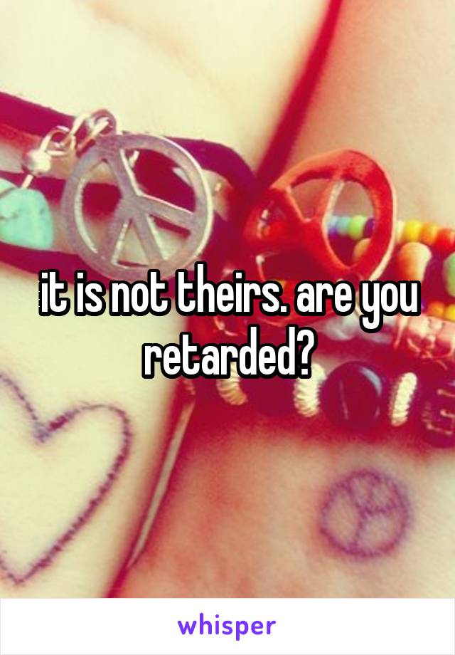 it is not theirs. are you retarded?