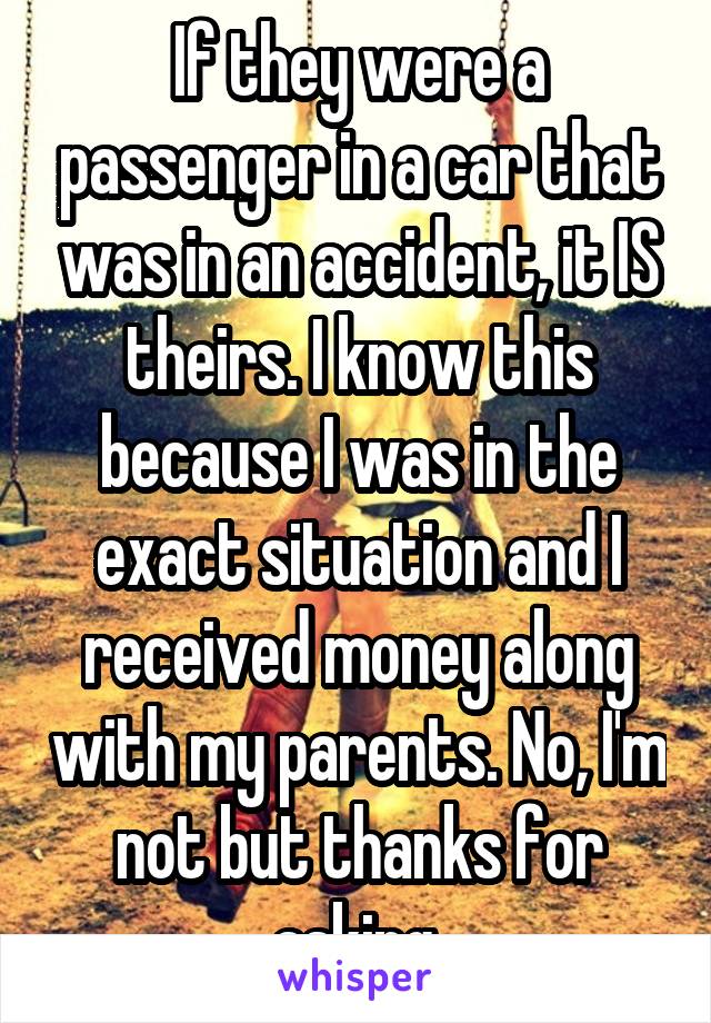 If they were a passenger in a car that was in an accident, it IS theirs. I know this because I was in the exact situation and I received money along with my parents. No, I'm not but thanks for asking.