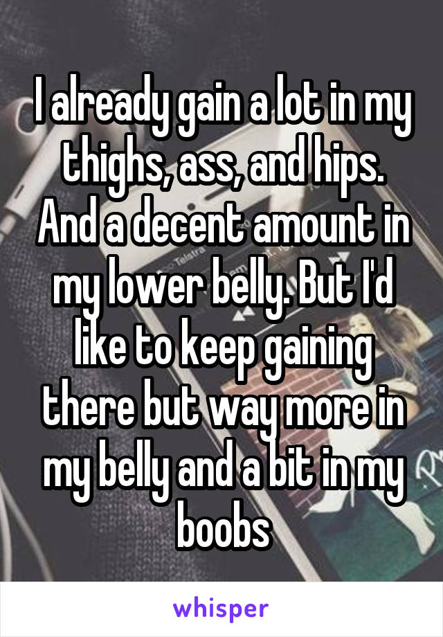 I already gain a lot in my thighs, ass, and hips. And a decent amount in my lower belly. But I'd like to keep gaining there but way more in my belly and a bit in my boobs