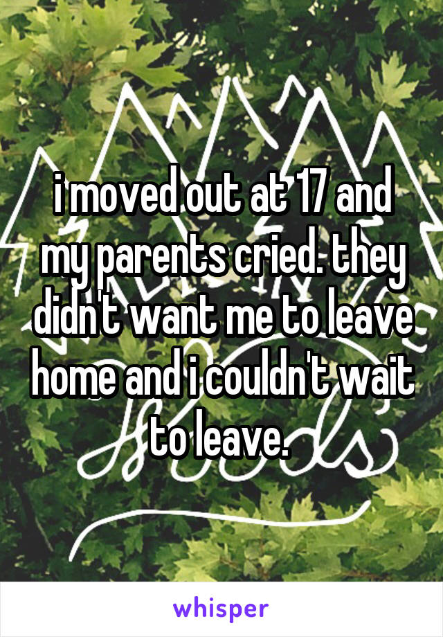 i moved out at 17 and my parents cried. they didn't want me to leave home and i couldn't wait to leave. 