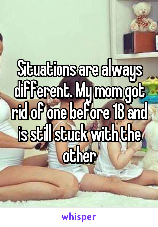 Situations are always different. My mom got rid of one before 18 and is still stuck with the other