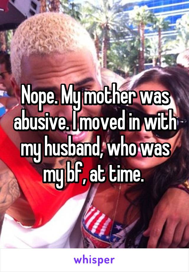 Nope. My mother was abusive. I moved in with my husband, who was my bf, at time. 