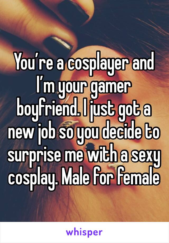 You’re a cosplayer and I’m your gamer boyfriend. I just got a new job so you decide to surprise me with a sexy cosplay. Male for female 