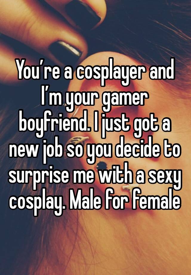 You’re a cosplayer and I’m your gamer boyfriend. I just got a new job so you decide to surprise me with a sexy cosplay. Male for female 