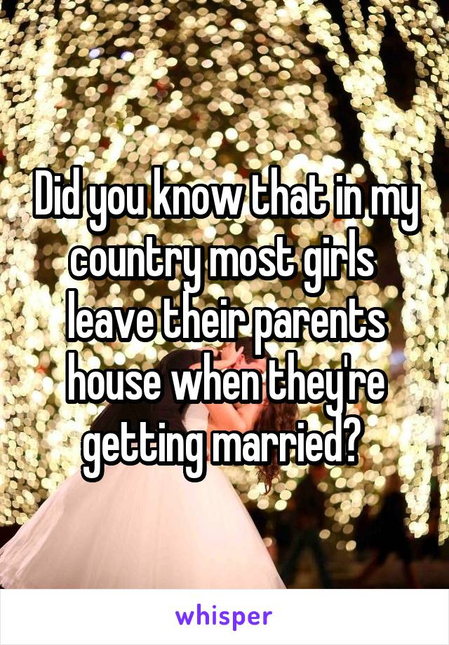 Did you know that in my country most girls  leave their parents house when they're getting married? 