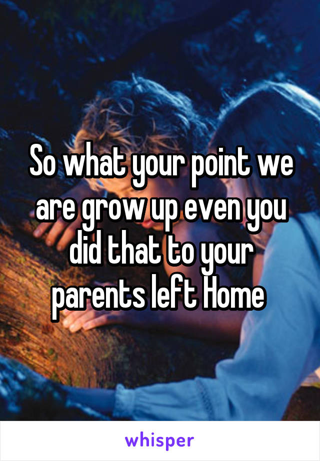 So what your point we are grow up even you did that to your parents left Home 