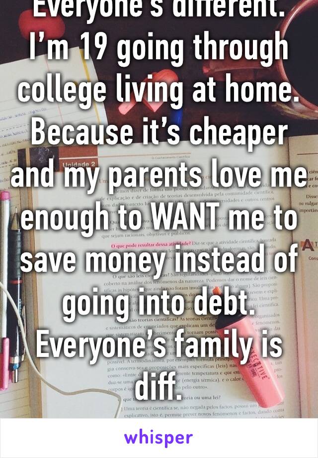 Everyone’s different. I’m 19 going through college living at home. Because it’s cheaper and my parents love me enough to WANT me to save money instead of going into debt. Everyone’s family is diff.