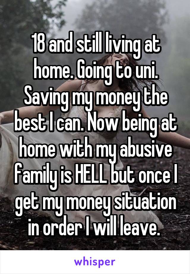 18 and still living at home. Going to uni. Saving my money the best I can. Now being at home with my abusive family is HELL but once I get my money situation in order I will leave. 
