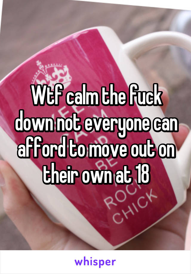 Wtf calm the fuck down not everyone can afford to move out on their own at 18