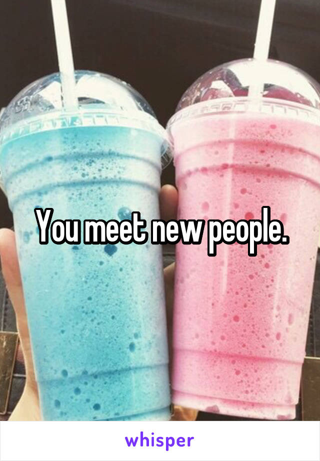 You meet new people.