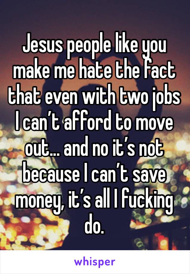 Jesus people like you make me hate the fact that even with two jobs I can’t afford to move out... and no it’s not because I can’t save money, it’s all I fucking do. 