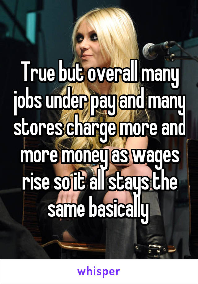 True but overall many jobs under pay and many stores charge more and more money as wages rise so it all stays the same basically 