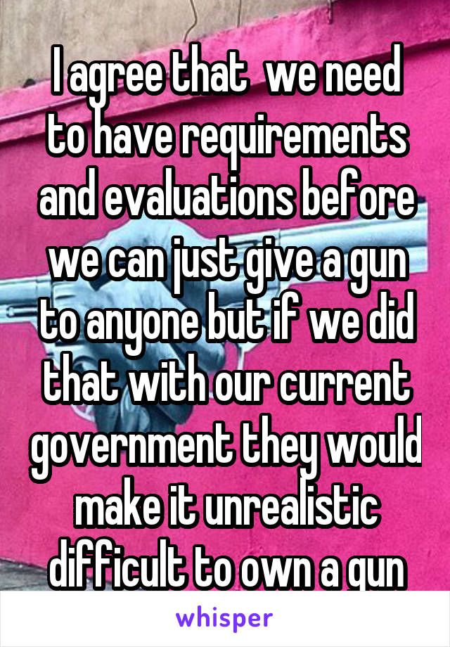 I agree that  we need to have requirements and evaluations before we can just give a gun to anyone but if we did that with our current government they would make it unrealistic difficult to own a gun