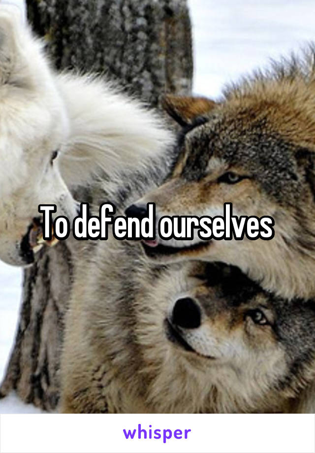 To defend ourselves 