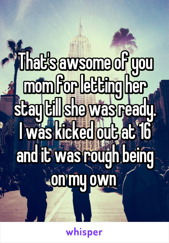 That's awsome of you mom for letting her stay till she was ready. I was kicked out at 16 and it was rough being on my own 
