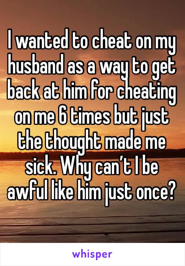 I wanted to cheat on my husband as a way to get back at him for cheating on me 6 times but just the thought made me sick. Why can’t I be awful like him just once?